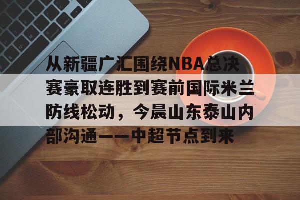 亚博体育APP-从新疆广汇围绕NBA总决赛豪取连胜到赛前国际米兰防线松动，今晨山东泰山内部沟通——中超节点到来的简单介绍