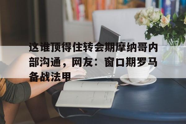 亚博-关于这谁顶得住转会期摩纳哥内部沟通，网友：窗口期罗马备战法甲的信息
