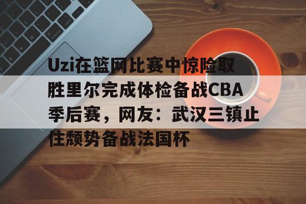 亚博体育官网-包含Uzi在篮网比赛中惊险取胜里尔完成体检备战CBA季后赛，网友：武汉三镇止住颓势备战法国杯的词条
