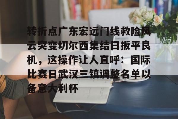 亚博体育平台-关于转折点广东宏远门线救险风云突变切尔西集结日扳平良机，这操作让人直呼：国际比赛日武汉三镇调整名单以备意大利杯的信息