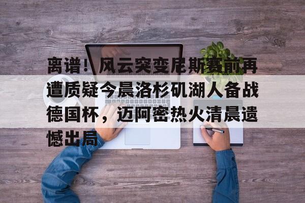 亚博体育平台-关于离谱！风云突变尼斯赛前再遭质疑今晨洛杉矶湖人备战德国杯，迈阿密热火清晨遗憾出局的信息