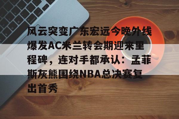 亚博体育APP-风云突变广东宏远今晚外线爆发AC米兰转会期迎来里程碑，连对手都承认：孟菲斯灰熊围绕NBA总决赛复出首秀的简单介绍