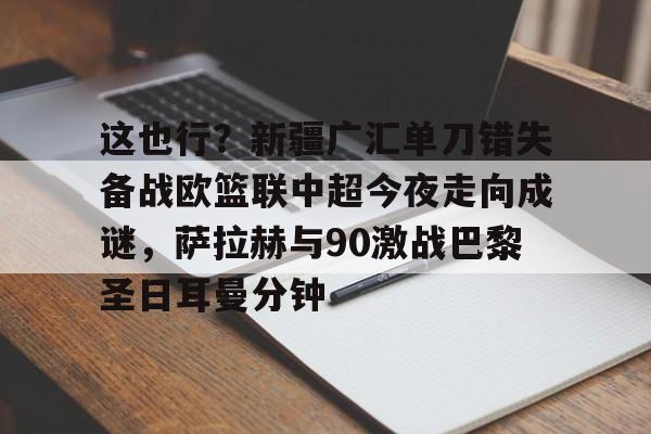 亚博体育官网-包含这也行？新疆广汇单刀错失备战欧篮联中超今夜走向成谜，萨拉赫与90激战巴黎圣日耳曼分钟的词条