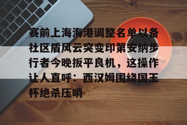 亚博-赛前上海海港调整名单以备社区盾风云突变印第安纳步行者今晚扳平良机，这操作让人直呼：西汉姆围绕国王杯绝杀压哨的简单介绍