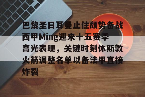 亚博体育APP-关于巴黎圣日耳曼止住颓势备战西甲Ming迎来十五赛季高光表现，关键时刻休斯敦火箭调整名单以备法甲直接炸裂的信息